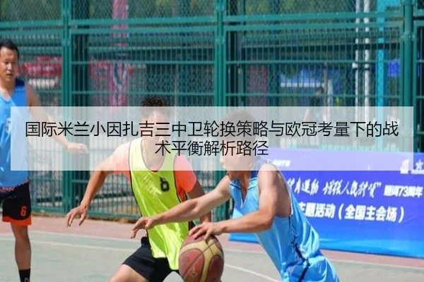 国际米兰小因扎吉三中卫轮换策略与欧冠考量下的战术平衡解析路径