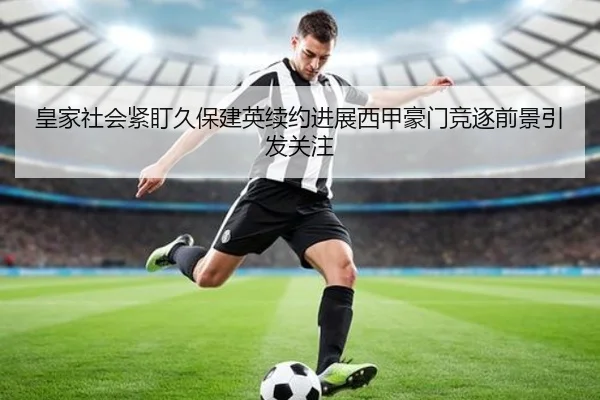 皇家社会紧盯久保建英续约进展西甲豪门竞逐前景引发关注